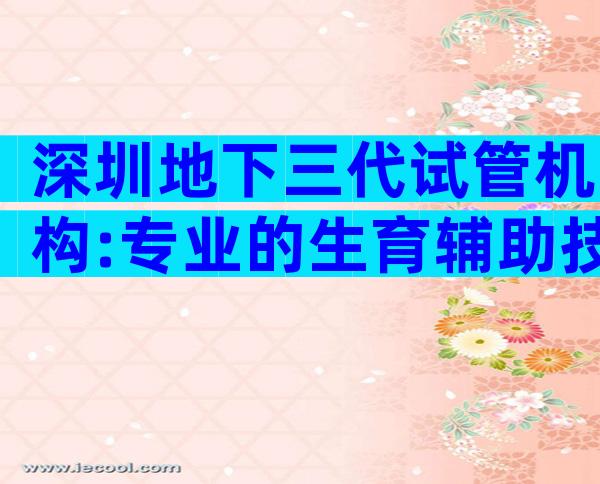 深圳地下三代试管机构:专业的生育辅助技术服务中心