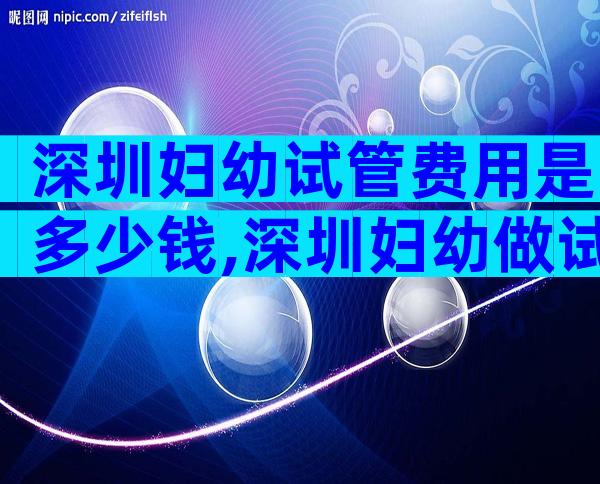 深圳妇幼试管费用是多少钱,深圳妇幼做试管哪个医生好一点