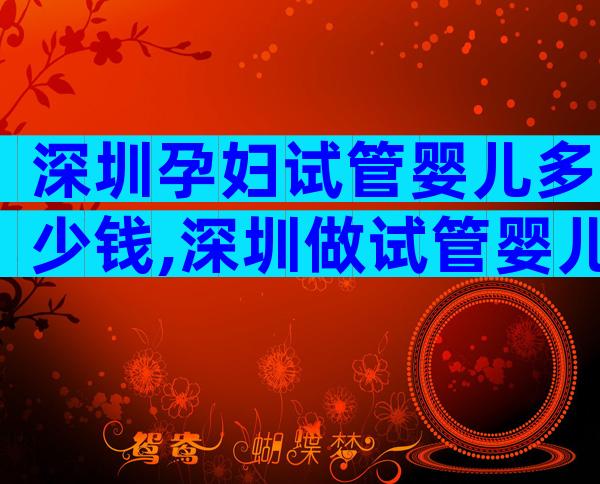深圳孕妇试管婴儿多少钱,深圳做试管婴儿要多少钱