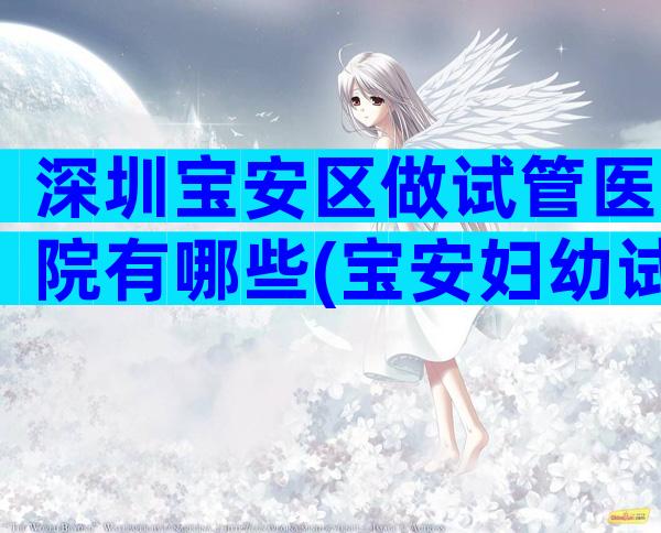 深圳宝安区做试管医院有哪些(宝安妇幼试管婴儿)