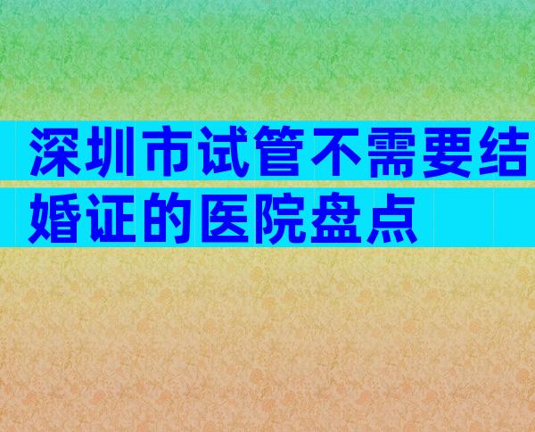 深圳市试管不需要结婚证的医院盘点