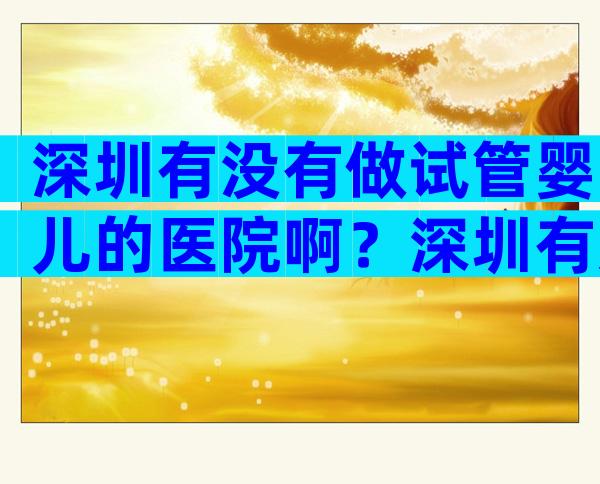 深圳有没有做试管婴儿的医院啊？深圳有几家可以做试管婴儿的医院？