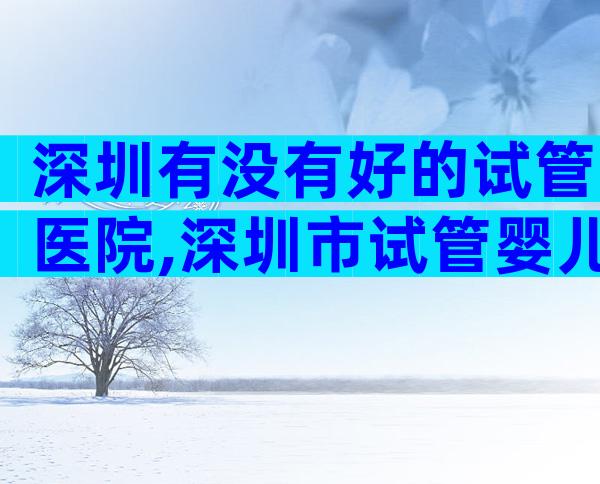 深圳有没有好的试管医院,深圳市试管婴儿哪家好