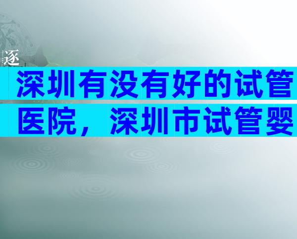 深圳有没有好的试管医院，深圳市试管婴儿哪家好