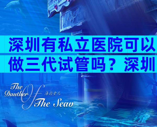 深圳有私立医院可以做三代试管吗？深圳有私立医院可以做三代试管吗？