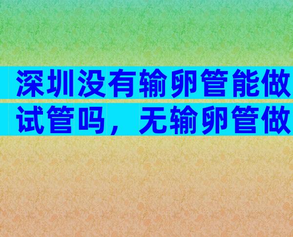 深圳没有输卵管能做试管吗，无输卵管做三代试管的合适方案