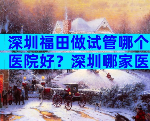 深圳福田做试管哪个医院好？深圳哪家医院做试管？