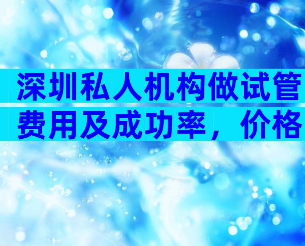 深圳私人机构做试管费用及成功率，价格一目了然