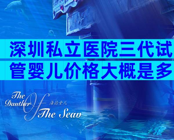 深圳私立医院三代试管婴儿价格大概是多少钱,2024费用曝光