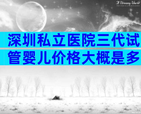 深圳私立医院三代试管婴儿价格大概是多少钱，2024费用曝光