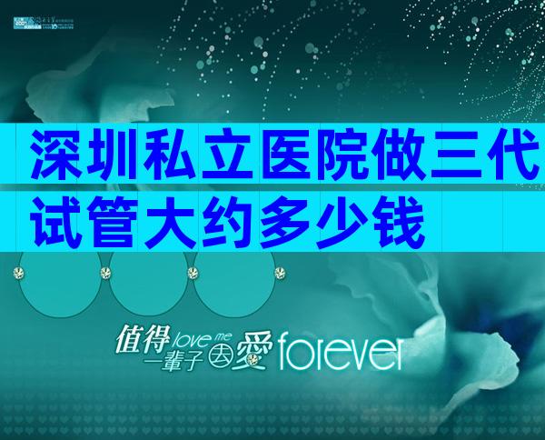 深圳私立医院做三代试管大约多少钱