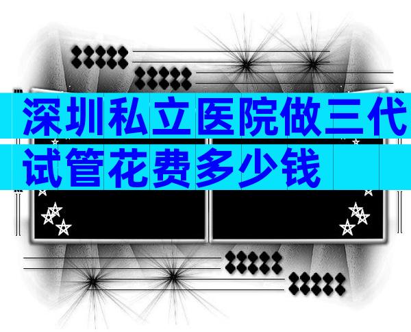 深圳私立医院做三代试管花费多少钱