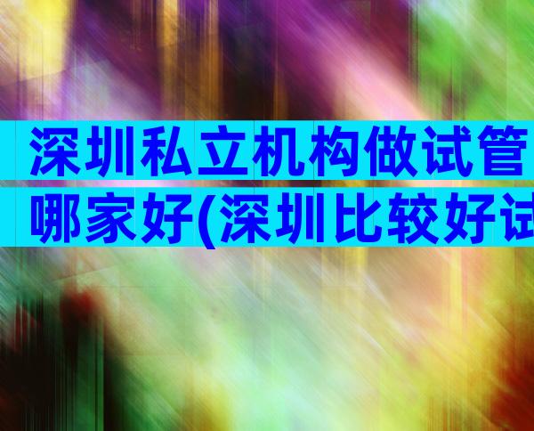 深圳私立机构做试管哪家好(深圳比较好试管私立医院排名)