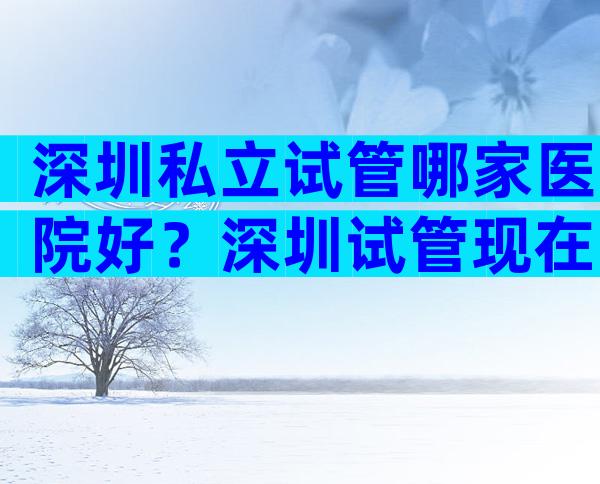 深圳私立试管哪家医院好？深圳试管现在多少钱？