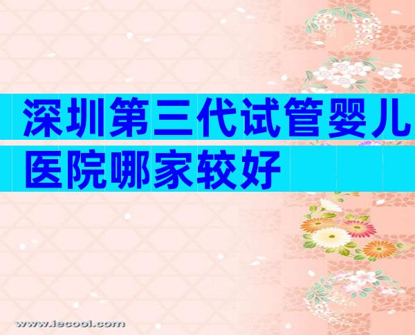 深圳第三代试管婴儿医院哪家较好