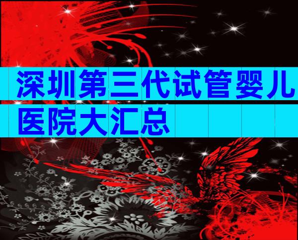 深圳第三代试管婴儿医院大汇总