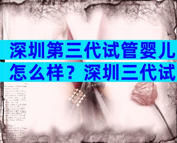 深圳第三代试管婴儿怎么样？深圳三代试管医院有哪些？