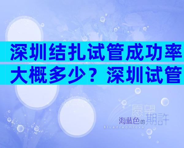 深圳结扎试管成功率大概多少？深圳试管婴儿靠谱吗？