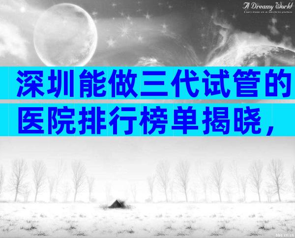 深圳能做三代试管的医院排行榜单揭晓，深圳试管医院咋样