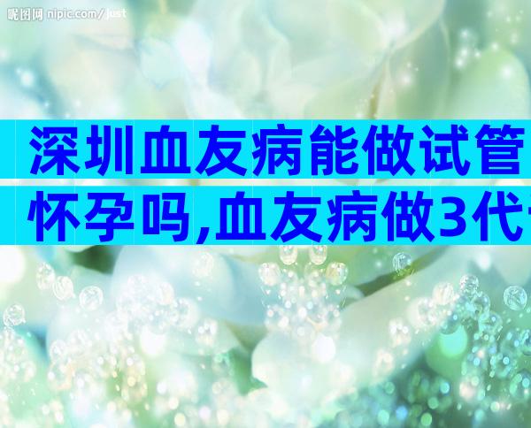 深圳血友病能做试管怀孕吗,血友病做3代试管的合适方案介绍