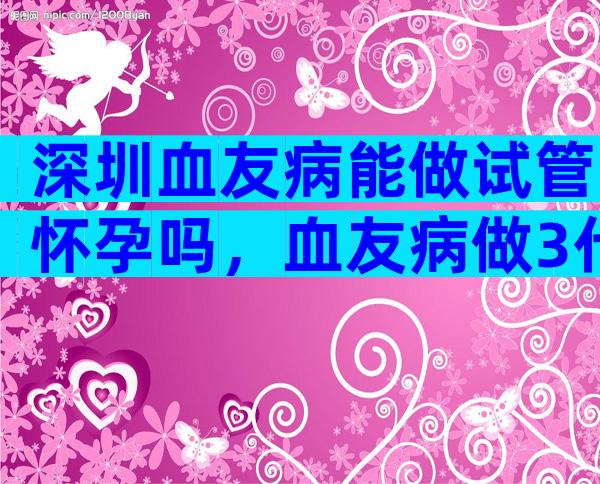 深圳血友病能做试管怀孕吗，血友病做3代试管的合适方案介绍