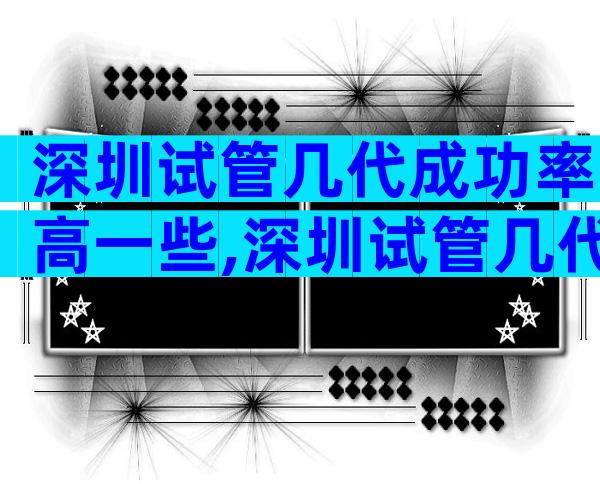深圳试管几代成功率高一些,深圳试管几代成功率高一些的医院