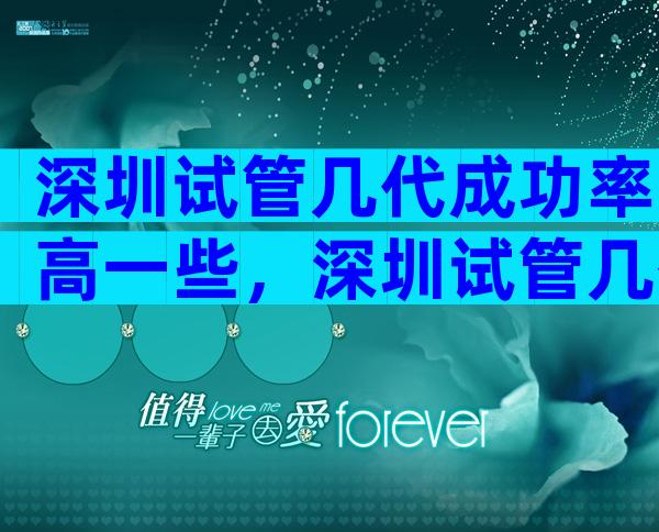 深圳试管几代成功率高一些，深圳试管几代成功率高一些的医院