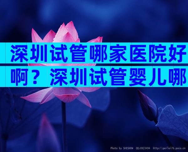 深圳试管哪家医院好啊？深圳试管婴儿哪家医院成功率比较高？