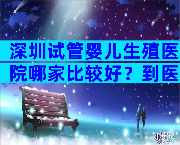 深圳试管婴儿生殖医院哪家比较好？到医院进行哪些检查