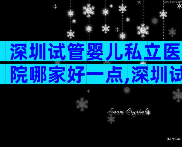 深圳试管婴儿私立医院哪家好一点,深圳试管比较好私立医院