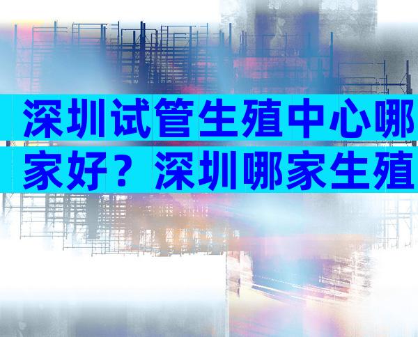 深圳试管生殖中心哪家好？深圳哪家生殖试管比较好？
