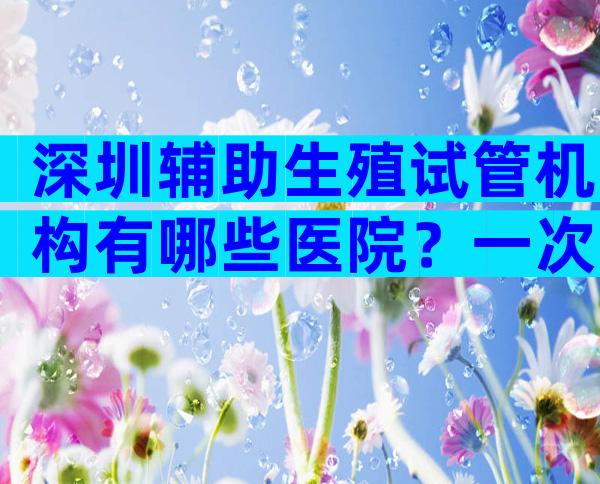 深圳辅助生殖试管机构有哪些医院？一次能成功吗？
