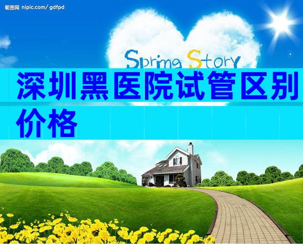 深圳黑医院试管区别价格