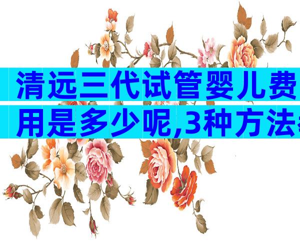 清远三代试管婴儿费用是多少呢,3种方法教你轻松选医院