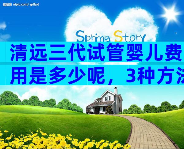 清远三代试管婴儿费用是多少呢，3种方法教你轻松选医院