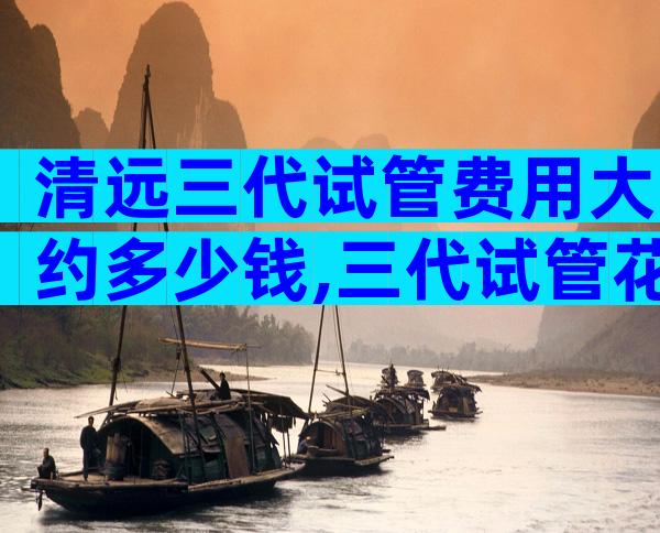 清远三代试管费用大约多少钱,三代试管花费高吗
