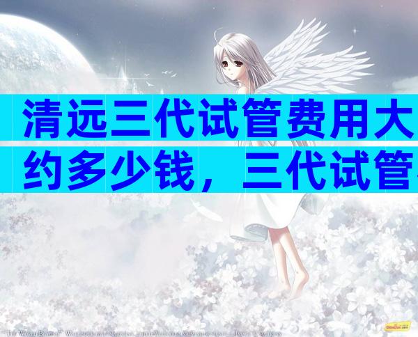 清远三代试管费用大约多少钱，三代试管花费高吗