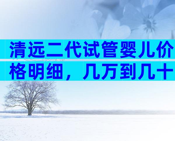 清远二代试管婴儿价格明细，几万到几十万不等！