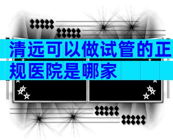 清远可以做试管的正规医院是哪家