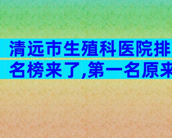清远市生殖科医院排名榜来了,第一名原来是这家!