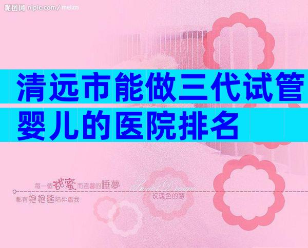 清远市能做三代试管婴儿的医院排名