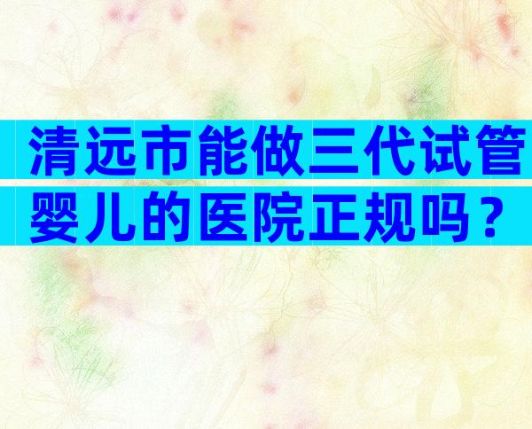 清远市能做三代试管婴儿的医院正规吗？以这几家医院为例！