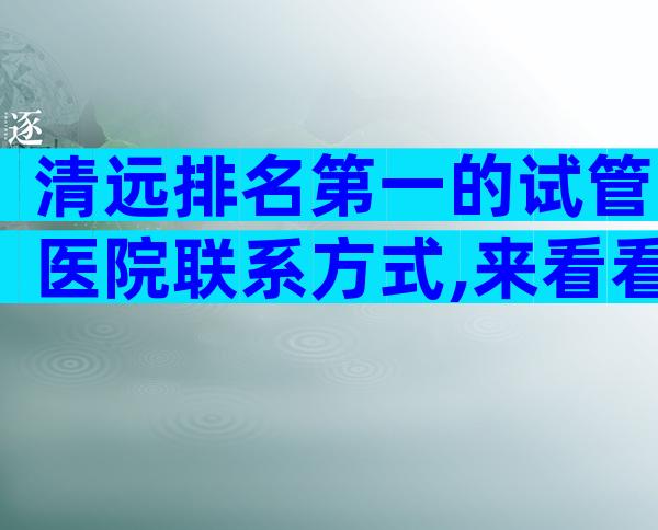 清远排名第一的试管医院联系方式,来看看有哪些医院