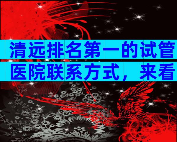 清远排名第一的试管医院联系方式，来看看有哪些医院