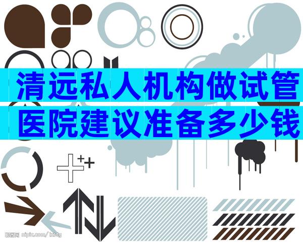 清远私人机构做试管医院建议准备多少钱？看完你就知道答案