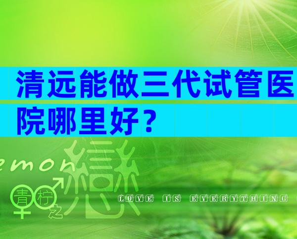 清远能做三代试管医院哪里好？