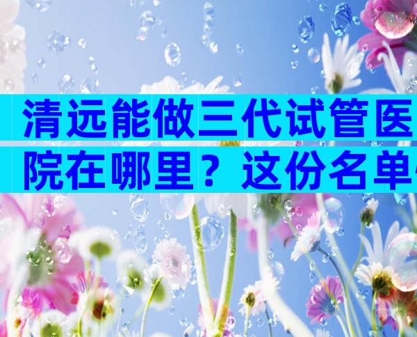 清远能做三代试管医院在哪里？这份名单快收藏