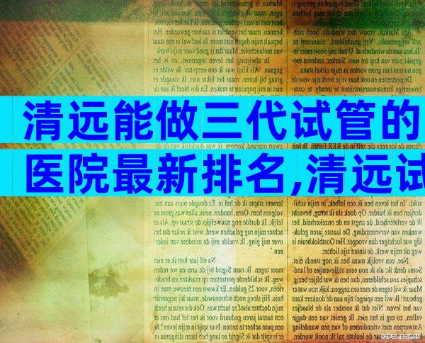 清远能做三代试管的医院最新排名,清远试管权威医院
