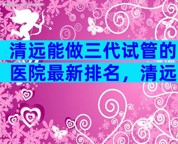 清远能做三代试管的医院最新排名，清远试管权威医院