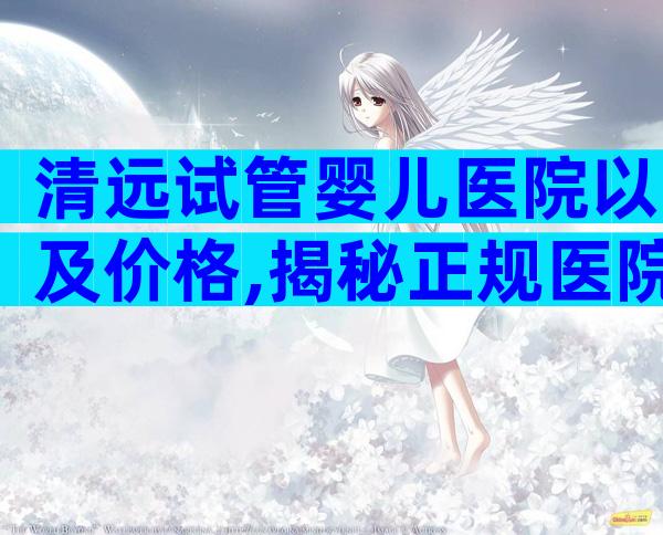 清远试管婴儿医院以及价格,揭秘正规医院造娃成本